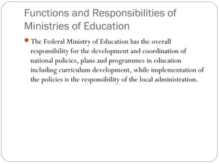 Functions and Responsibilities of
Ministries of Education
The Federal Ministry of Education has the overall
responsibility for the development and coordination of
national policies, plans and programmes in education
including curriculum development, while implementation of
the policies is the responsibility of the local administration.
 