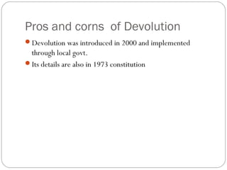 Pros and corns of Devolution
Devolution was introduced in 2000 and implemented
through local govt.
Its details are also in 1973 constitution