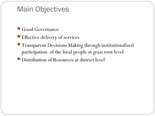 Main Objectives
Good Governance
Effective delivery of services
Transparent Decisions Making through institutionalized
participation of the local people at grass root level
Distribution of Resources at district level