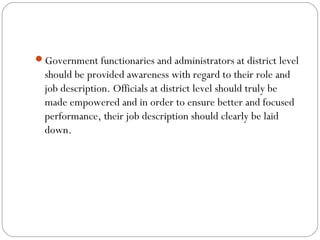 Government functionaries and administrators at district level
should be provided awareness with regard to their role and
job description. Officials at district level should truly be
made empowered and in order to ensure better and focused
performance, their job description should clearly be laid
down.