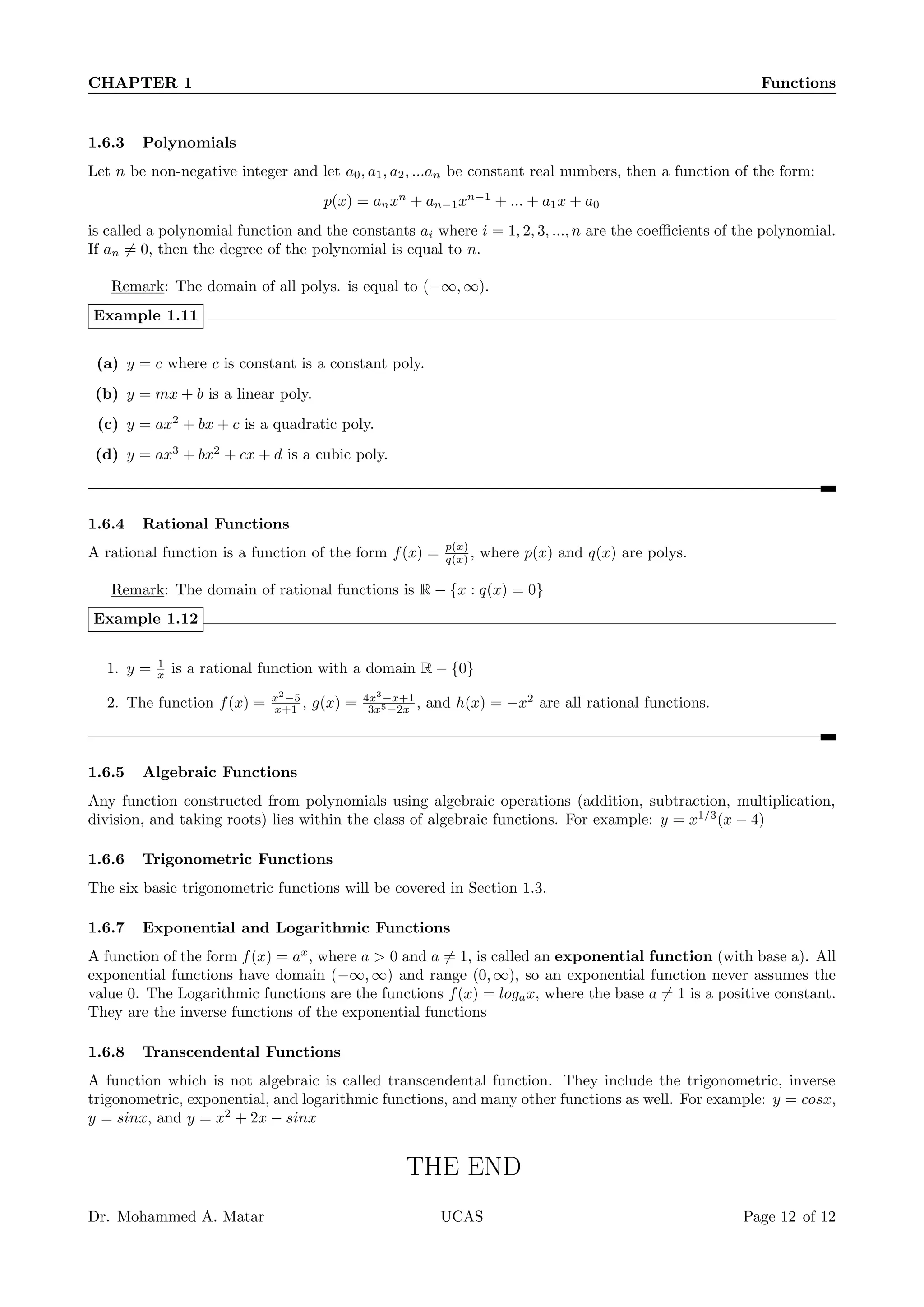 CHAPTER 1 Functions
1.6.3 Polynomials
Let n be non-negative integer and let a0, a1, a2, ...an be constant real numbers, then a function of the form:
p(x) = anxn
+ an−1xn−1
+ ... + a1x + a0
is called a polynomial function and the constants ai where i = 1, 2, 3, ..., n are the coefficients of the polynomial.
If an ̸= 0, then the degree of the polynomial is equal to n.
Remark: The domain of all polys. is equal to (−∞, ∞).
Example 1.11
(a) y = c where c is constant is a constant poly.
(b) y = mx + b is a linear poly.
(c) y = ax2
+ bx + c is a quadratic poly.
(d) y = ax3
+ bx2
+ cx + d is a cubic poly.
1.6.4 Rational Functions
A rational function is a function of the form f(x) = p(x)
q(x) , where p(x) and q(x) are polys.
Remark: The domain of rational functions is R − {x : q(x) = 0}
Example 1.12
1. y = 1
x is a rational function with a domain R − {0}
2. The function f(x) = x2
−5
x+1 , g(x) = 4x3
−x+1
3x5−2x , and h(x) = −x2
are all rational functions.
1.6.5 Algebraic Functions
Any function constructed from polynomials using algebraic operations (addition, subtraction, multiplication,
division, and taking roots) lies within the class of algebraic functions. For example: y = x1/3
(x − 4)
1.6.6 Trigonometric Functions
The six basic trigonometric functions will be covered in Section 1.3.
1.6.7 Exponential and Logarithmic Functions
A function of the form f(x) = ax
, where a  0 and a ̸= 1, is called an exponential function (with base a). All
exponential functions have domain (−∞, ∞) and range (0, ∞), so an exponential function never assumes the
value 0. The Logarithmic functions are the functions f(x) = logax, where the base a ̸= 1 is a positive constant.
They are the inverse functions of the exponential functions
1.6.8 Transcendental Functions
A function which is not algebraic is called transcendental function. They include the trigonometric, inverse
trigonometric, exponential, and logarithmic functions, and many other functions as well. For example: y = cosx,
y = sinx, and y = x2
+ 2x − sinx
THE END
Dr. Mohammed A. Matar UCAS Page 12 of 12
 
