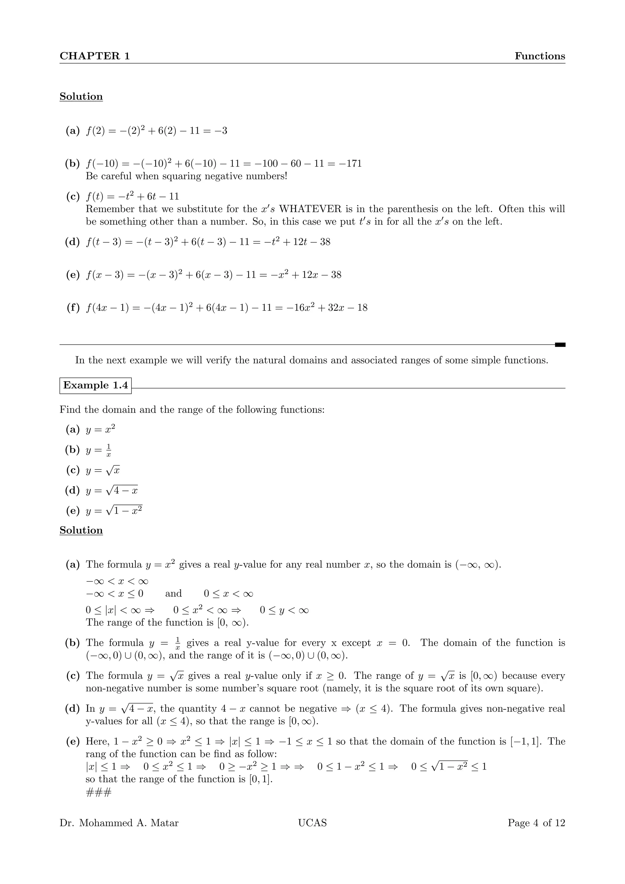 CHAPTER 1 Functions
Solution
(a) f(2) = −(2)2
+ 6(2) − 11 = −3
(b) f(−10) = −(−10)2
+ 6(−10) − 11 = −100 − 60 − 11 = −171
Be careful when squaring negative numbers!
(c) f(t) = −t2
+ 6t − 11
Remember that we substitute for the x′
s WHATEVER is in the parenthesis on the left. Often this will
be something other than a number. So, in this case we put t′
s in for all the x′
s on the left.
(d) f(t − 3) = −(t − 3)2
+ 6(t − 3) − 11 = −t2
+ 12t − 38
(e) f(x − 3) = −(x − 3)2
+ 6(x − 3) − 11 = −x2
+ 12x − 38
(f) f(4x − 1) = −(4x − 1)2
+ 6(4x − 1) − 11 = −16x2
+ 32x − 18
In the next example we will verify the natural domains and associated ranges of some simple functions.
Example 1.4
Find the domain and the range of the following functions:
(a) y = x2
(b) y = 1
x
(c) y =
√
x
(d) y =
√
4 − x
(e) y =
√
1 − x2
Solution
(a) The formula y = x2
gives a real y-value for any real number x, so the domain is (−∞, ∞).
−∞ < x < ∞
−∞ < x ≤ 0 and 0 ≤ x < ∞
0 ≤ |x| < ∞ ⇒ 0 ≤ x2
< ∞ ⇒ 0 ≤ y < ∞
The range of the function is [0, ∞).
(b) The formula y = 1
x gives a real y-value for every x except x = 0. The domain of the function is
(−∞, 0) ∪ (0, ∞), and the range of it is (−∞, 0) ∪ (0, ∞).
(c) The formula y =
√
x gives a real y-value only if x ≥ 0. The range of y =
√
x is [0, ∞) because every
non-negative number is some number’s square root (namely, it is the square root of its own square).
(d) In y =
√
4 − x, the quantity 4 − x cannot be negative ⇒ (x ≤ 4). The formula gives non-negative real
y-values for all (x ≤ 4), so that the range is [0, ∞).
(e) Here, 1 − x2
≥ 0 ⇒ x2
≤ 1 ⇒ |x| ≤ 1 ⇒ −1 ≤ x ≤ 1 so that the domain of the function is [−1, 1]. The
rang of the function can be find as follow:
|x| ≤ 1 ⇒ 0 ≤ x2
≤ 1 ⇒ 0 ≥ −x2
≥ 1 ⇒ ⇒ 0 ≤ 1 − x2
≤ 1 ⇒ 0 ≤
√
1 − x2 ≤ 1
so that the range of the function is [0, 1].
###
Dr. Mohammed A. Matar UCAS Page 4 of 12
 