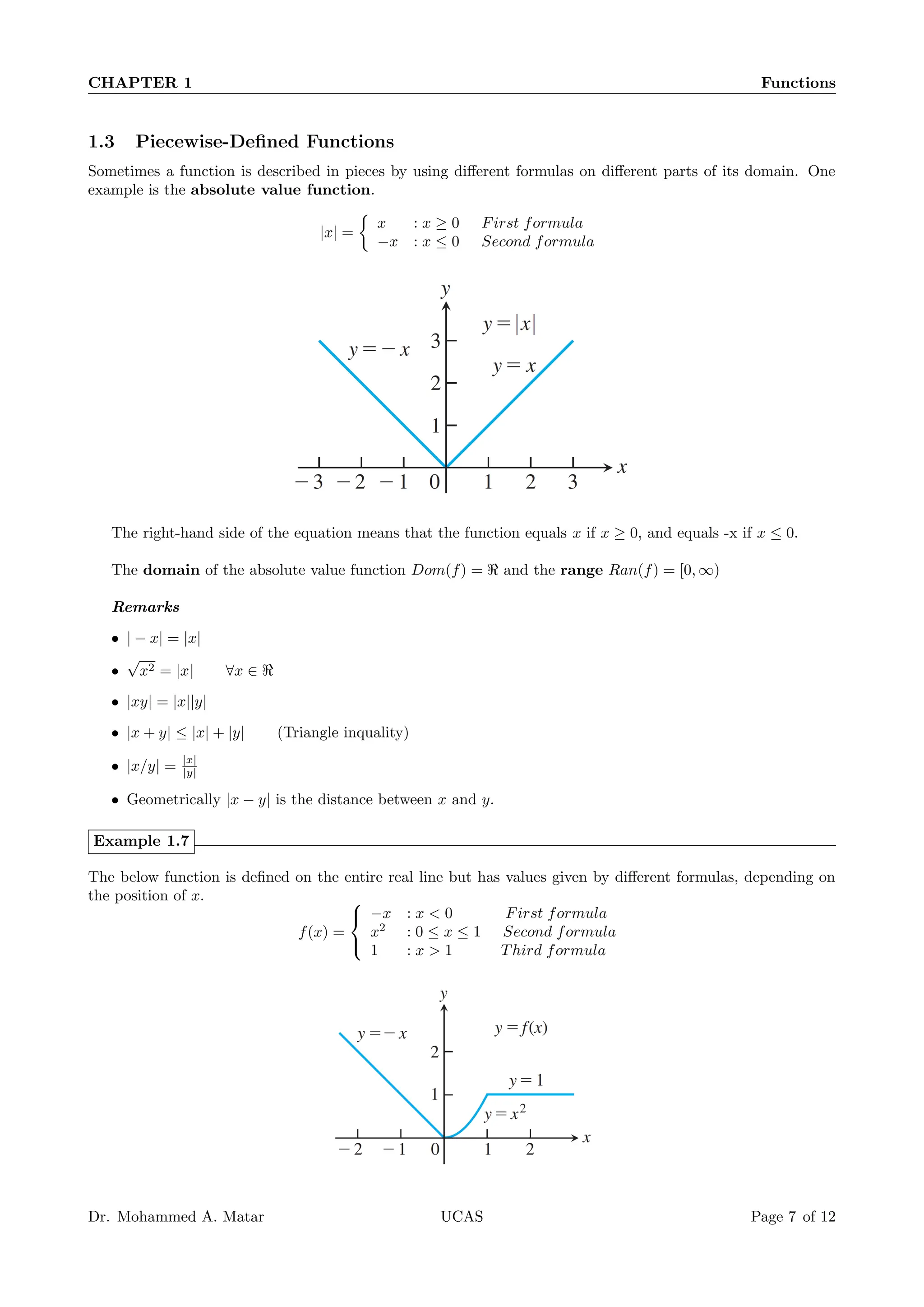 CHAPTER 1 Functions
1.3 Piecewise-Defined Functions
Sometimes a function is described in pieces by using different formulas on different parts of its domain. One
example is the absolute value function.
|x| =

x : x ≥ 0 First formula
−x : x ≤ 0 Second formula
The right-hand side of the equation means that the function equals x if x ≥ 0, and equals -x if x ≤ 0.
The domain of the absolute value function Dom(f) = ℜ and the range Ran(f) = [0, ∞)
Remarks
• | − x| = |x|
•
√
x2 = |x| ∀x ∈ ℜ
• |xy| = |x||y|
• |x + y| ≤ |x| + |y| (Triangle inquality)
• |x/y| = |x|
|y|
• Geometrically |x − y| is the distance between x and y.
Example 1.7
The below function is defined on the entire real line but has values given by different formulas, depending on
the position of x.
f(x) =



−x : x  0 First formula
x2
: 0 ≤ x ≤ 1 Second formula
1 : x  1 Third formula
Dr. Mohammed A. Matar UCAS Page 7 of 12
 