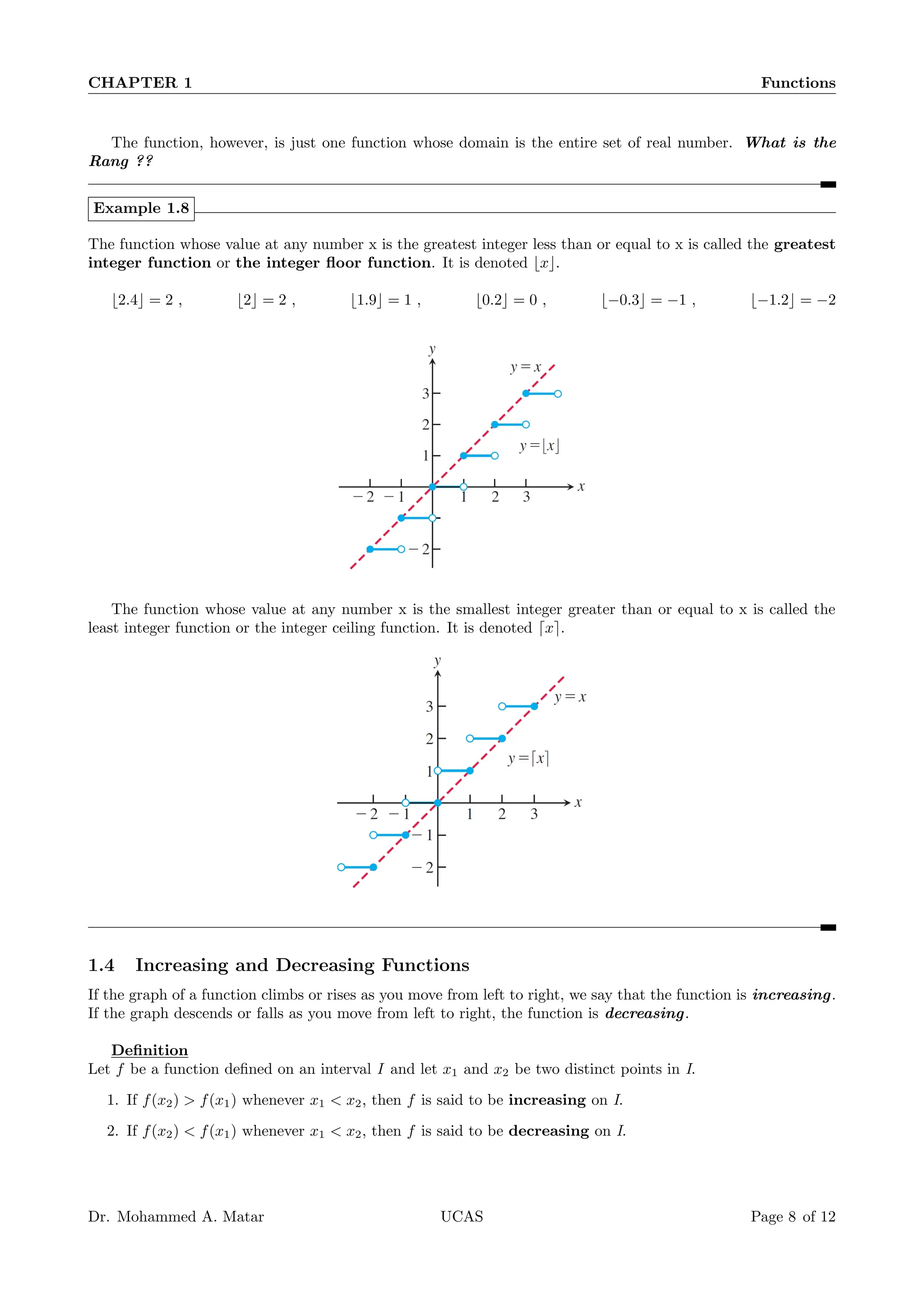 CHAPTER 1 Functions
The function, however, is just one function whose domain is the entire set of real number. What is the
Rang ??
Example 1.8
The function whose value at any number x is the greatest integer less than or equal to x is called the greatest
integer function or the integer floor function. It is denoted ⌊x⌋.
⌊2.4⌋ = 2 , ⌊2⌋ = 2 , ⌊1.9⌋ = 1 , ⌊0.2⌋ = 0 , ⌊−0.3⌋ = −1 , ⌊−1.2⌋ = −2
The function whose value at any number x is the smallest integer greater than or equal to x is called the
least integer function or the integer ceiling function. It is denoted ⌈x⌉.
1.4 Increasing and Decreasing Functions
If the graph of a function climbs or rises as you move from left to right, we say that the function is increasing.
If the graph descends or falls as you move from left to right, the function is decreasing.
Definition
Let f be a function defined on an interval I and let x1 and x2 be two distinct points in I.
1. If f(x2)  f(x1) whenever x1  x2, then f is said to be increasing on I.
2. If f(x2)  f(x1) whenever x1  x2, then f is said to be decreasing on I.
Dr. Mohammed A. Matar UCAS Page 8 of 12
 