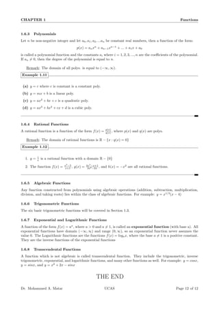 CHAPTER 1 Functions
1.6.3 Polynomials
Let n be non-negative integer and let a0, a1, a2, ...an be constant real numbers, then a function of the form:
p(x) = anxn
+ an−1xn−1
+ ... + a1x + a0
is called a polynomial function and the constants ai where i = 1, 2, 3, ..., n are the coefficients of the polynomial.
If an ̸= 0, then the degree of the polynomial is equal to n.
Remark: The domain of all polys. is equal to (−∞, ∞).
Example 1.11
(a) y = c where c is constant is a constant poly.
(b) y = mx + b is a linear poly.
(c) y = ax2
+ bx + c is a quadratic poly.
(d) y = ax3
+ bx2
+ cx + d is a cubic poly.
1.6.4 Rational Functions
A rational function is a function of the form f(x) = p(x)
q(x) , where p(x) and q(x) are polys.
Remark: The domain of rational functions is R − {x : q(x) = 0}
Example 1.12
1. y = 1
x is a rational function with a domain R − {0}
2. The function f(x) = x2
−5
x+1 , g(x) = 4x3
−x+1
3x5−2x , and h(x) = −x2
are all rational functions.
1.6.5 Algebraic Functions
Any function constructed from polynomials using algebraic operations (addition, subtraction, multiplication,
division, and taking roots) lies within the class of algebraic functions. For example: y = x1/3
(x − 4)
1.6.6 Trigonometric Functions
The six basic trigonometric functions will be covered in Section 1.3.
1.6.7 Exponential and Logarithmic Functions
A function of the form f(x) = ax
, where a  0 and a ̸= 1, is called an exponential function (with base a). All
exponential functions have domain (−∞, ∞) and range (0, ∞), so an exponential function never assumes the
value 0. The Logarithmic functions are the functions f(x) = logax, where the base a ̸= 1 is a positive constant.
They are the inverse functions of the exponential functions
1.6.8 Transcendental Functions
A function which is not algebraic is called transcendental function. They include the trigonometric, inverse
trigonometric, exponential, and logarithmic functions, and many other functions as well. For example: y = cosx,
y = sinx, and y = x2
+ 2x − sinx
THE END
Dr. Mohammed A. Matar UCAS Page 12 of 12
 