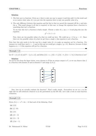 CHAPTER 1 Functions
Solution
1. The first one is a function. Given an x there is only one way to square it and then add 1 to the result and
so no matter what value of x you put into the equation there is only one possible value of y.
2. The only difference between this equation and the first is that we moved the exponent off the x and onto
the y. This small change is all that is required, in this case, to change the equation from a function to
something that isn’t a function.
To see that this isn’t a function is fairly simple. Choose a value of x, say x = 3 and plug this into the
equation.
y2
= 3 + 1 = 4
Now, there are two possible values of y that we could use here. We could use y = 2 or y = −2 . Since
there are two possible values of y that we get from a single x this equation is not a function.
Note that this only needs to be the case for a single value of x to make an equation not be a function. For
instance we could have used x = −1 and in this case we would get a single y (y = 0). However, because of what
happens at x = 3 this equation will not be a function.
Example 1.2
Let D = {1, 2, 3, 4} and Y = {a, b, c, d}, and define f(1) = a , f(2) = b ,f(3) = b ,f(4) = c. Is f a function or not?
Solution
As can be seen from the figure below, every element in D has an unique output in Y , so we can observe that f
is a function with domain D and co-domain Y and range {a, b, c}
Now, how do we actually evaluate the function? That’s really simple. Everywhere we see an x on the
right side we will substitute whatever is in the parenthesis on the left side. Let’s take a look at some function
evaluation.
Example 1.3
Given f(x) = −x2
+ 6x − 11 find each of the following. Find:
(a) f(2)
(b) f(−10)
(c) f(t)
(d) f(t − 3)
(e) f(x − 3)
(f) f(4x − 1)
Dr. Mohammed A. Matar UCAS Page 3 of 12
 