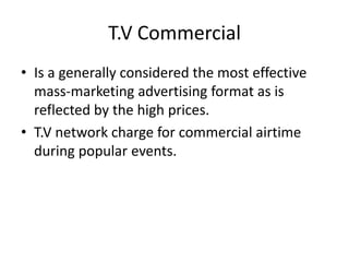 T.V Commercial
• Is a generally considered the most effective
mass-marketing advertising format as is
reflected by the high prices.
• T.V network charge for commercial airtime
during popular events.
 