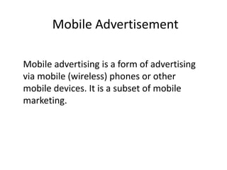 Mobile Advertisement
Mobile advertising is a form of advertising
via mobile (wireless) phones or other
mobile devices. It is a subset of mobile
marketing.
 