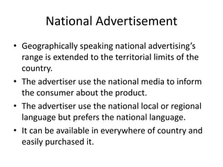 National Advertisement
• Geographically speaking national advertising’s
range is extended to the territorial limits of the
country.
• The advertiser use the national media to inform
the consumer about the product.
• The advertiser use the national local or regional
language but prefers the national language.
• It can be available in everywhere of country and
easily purchased it.
 
