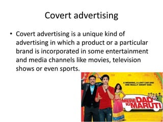 Covert advertising
• Covert advertising is a unique kind of
advertising in which a product or a particular
brand is incorporated in some entertainment
and media channels like movies, television
shows or even sports.
 