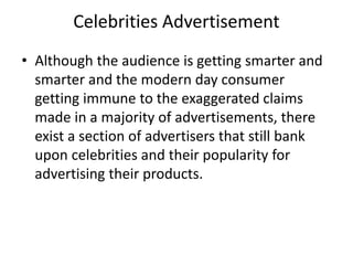 Celebrities Advertisement
• Although the audience is getting smarter and
smarter and the modern day consumer
getting immune to the exaggerated claims
made in a majority of advertisements, there
exist a section of advertisers that still bank
upon celebrities and their popularity for
advertising their products.
 