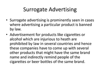 Surrogate Advertising
• Surrogate advertising is prominently seen in cases
where advertising a particular product is banned
by law.
• Advertisement for products like cigarettes or
alcohol which are injurious to heath are
prohibited by law in several countries and hence
these companies have to come up with several
other products that might have the same brand
name and indirectly remind people of the
cigarettes or beer bottles of the same brand.
 