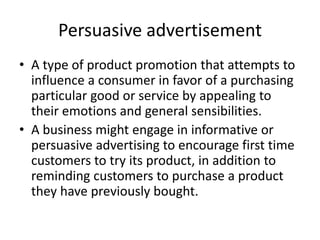 Persuasive advertisement
• A type of product promotion that attempts to
influence a consumer in favor of a purchasing
particular good or service by appealing to
their emotions and general sensibilities.
• A business might engage in informative or
persuasive advertising to encourage first time
customers to try its product, in addition to
reminding customers to purchase a product
they have previously bought.
 
