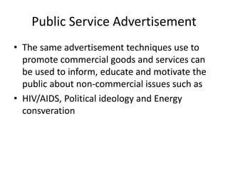 Public Service Advertisement
• The same advertisement techniques use to
promote commercial goods and services can
be used to inform, educate and motivate the
public about non-commercial issues such as
• HIV/AIDS, Political ideology and Energy
consveration
 