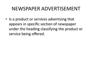 NEWSPAPER ADVERTISEMENT
• Is a product or services advertising that
appears in specific section of newspaper
under the heading classifying the product or
service being offered.
 