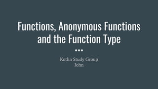 Functions, Anonymous Functions
and the Function Type
Kotlin Study Group
John
 