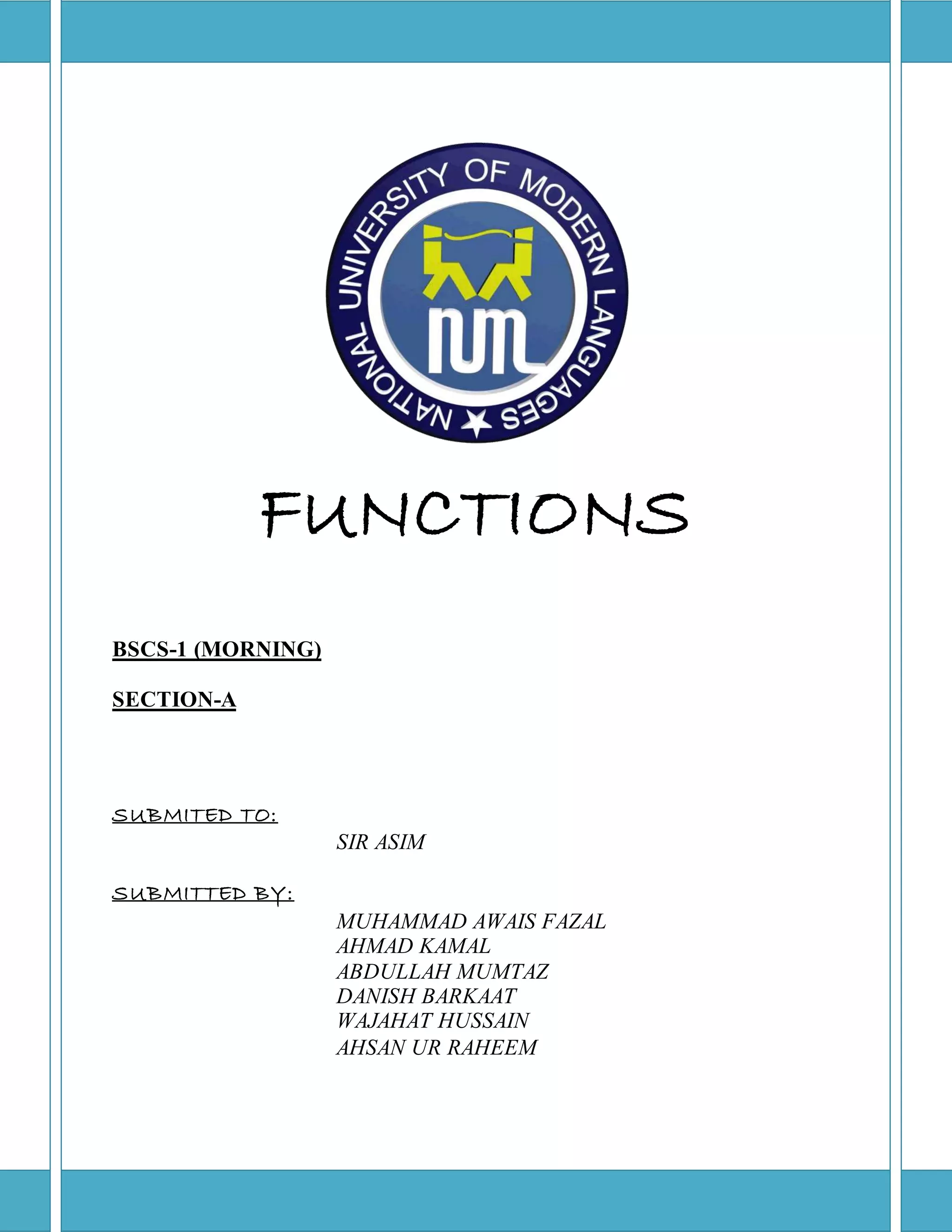 FUNCTIONS 
SUBMITED TO: 
SIR ASIM 
SUBMITTED BY: 
MUHAMMAD AWAIS FAZAL 
AHMAD KAMAL 
ABDULLAH MUMTAZ 
DANISH BARKAAT 
WAJAHAT HUSSAIN 
AHSAN UR RAHEEM 
BSCS-1 (MORNING) 
SECTION-A 
 