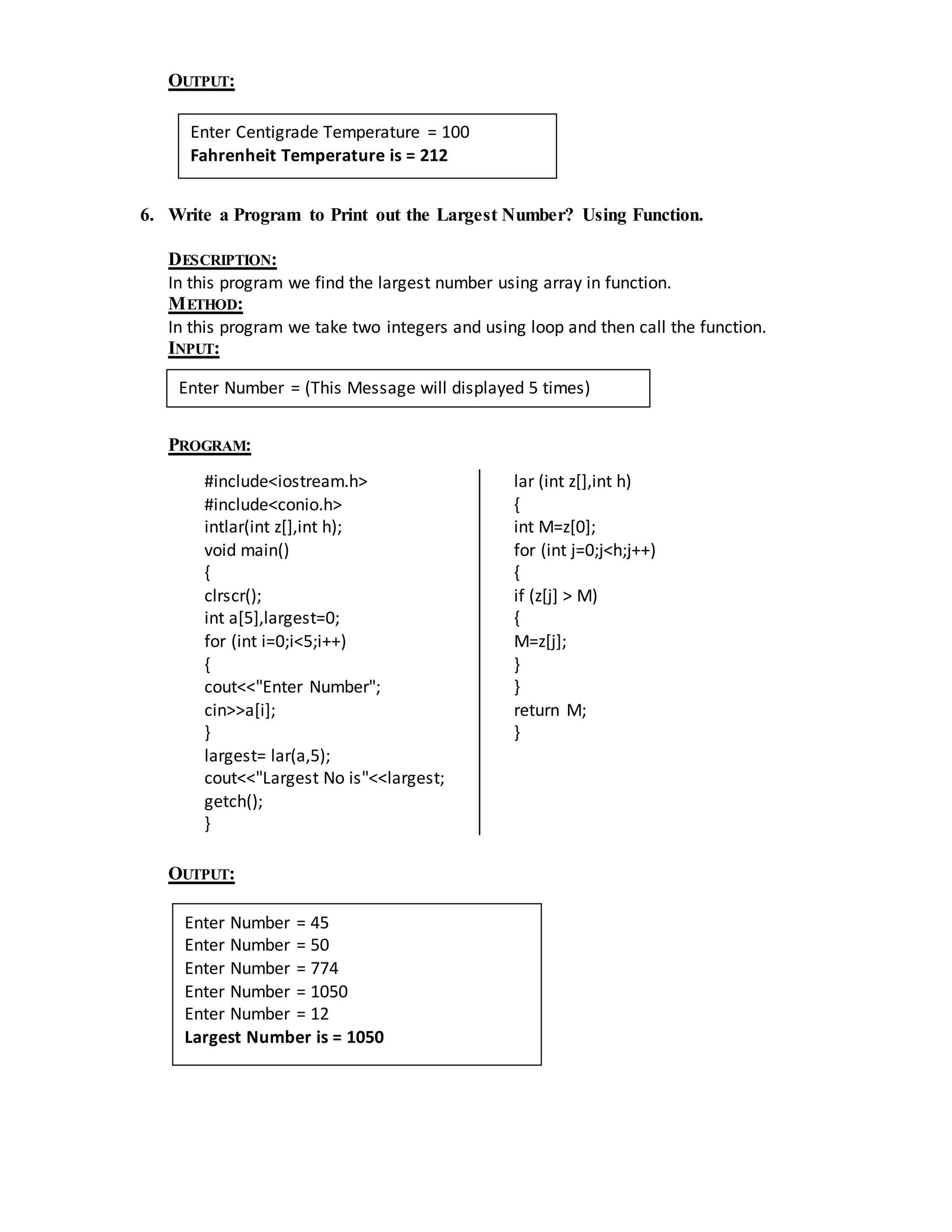 OUTPUT: 
Enter Centigrade Temperature = 100 
Fahrenheit Temperature is = 212 
6. Write a Program to Print out the Largest Number? Using Function. 
DESCRIPTION: 
In this program we find the largest number using array in function. 
METHOD: 
In this program we take two integers and using loop and then call the function. 
INPUT: 
Enter Number = (This Message will displayed 5 times) 
PROGRAM: 
#include<iostream.h> 
#include<conio.h> 
intlar(int z[],int h); 
void main() 
{ 
clrscr(); 
int a[5],largest=0; 
for (int i=0;i<5;i++) 
{ 
cout<<"Enter Number"; 
cin>>a[i]; 
} 
largest= lar(a,5); 
cout<<"Largest No is"<<largest; 
getch(); 
} 
lar (int z[],int h) 
{ 
int M=z[0]; 
for (int j=0;j<h;j++) 
{ 
if (z[j] > M) 
{ 
M=z[j]; 
} 
} 
return M; 
} 
OUTPUT: 
Enter Number = 45 
Enter Number = 50 
Enter Number = 774 
Enter Number = 1050 
Enter Number = 12 
Largest Number is = 1050 
 