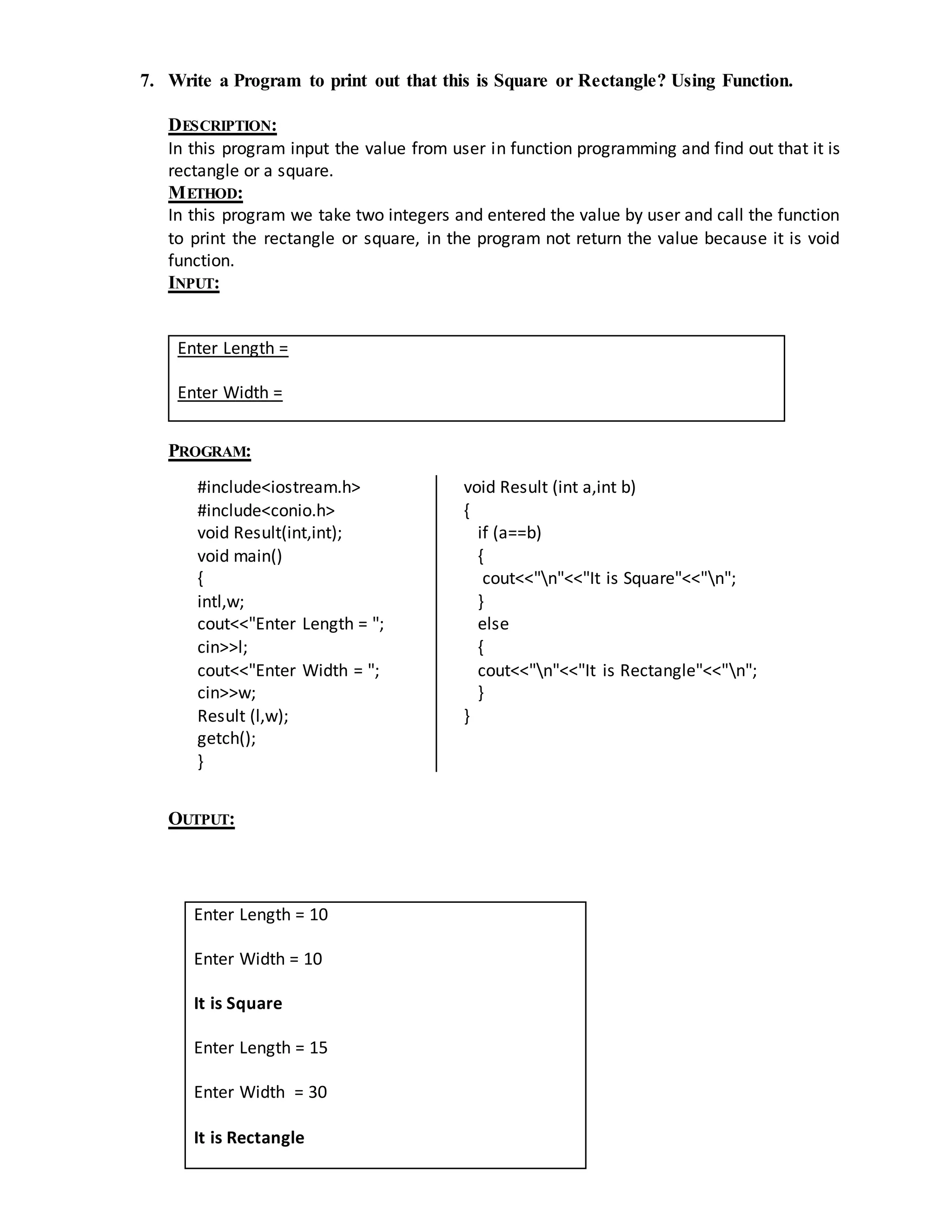 7. Write a Program to print out that this is Square or Rectangle? Using Function. 
DESCRIPTION: 
In this program input the value from user in function programming and find out that it is 
rectangle or a square. 
METHOD: 
In this program we take two integers and entered the value by user and call the function 
to print the rectangle or square, in the program not return the value because it is void 
function. 
INPUT: 
Enter Length = 
Enter Width = 
PROGRAM: 
#include<iostream.h> 
#include<conio.h> 
void Result(int,int); 
void main() 
{ 
intl,w; 
cout<<"Enter Length = "; 
cin>>l; 
cout<<"Enter Width = "; 
cin>>w; 
Result (l,w); 
getch(); 
} 
void Result (int a,int b) 
{ 
if (a==b) 
{ 
cout<<"n"<<"It is Square"<<"n"; 
} 
else 
{ 
cout<<"n"<<"It is Rectangle"<<"n"; 
} 
} 
OUTPUT: 
Enter Length = 10 
Enter Width = 10 
It is Square 
Enter Length = 15 
Enter Width = 30 
It is Rectangle 
 