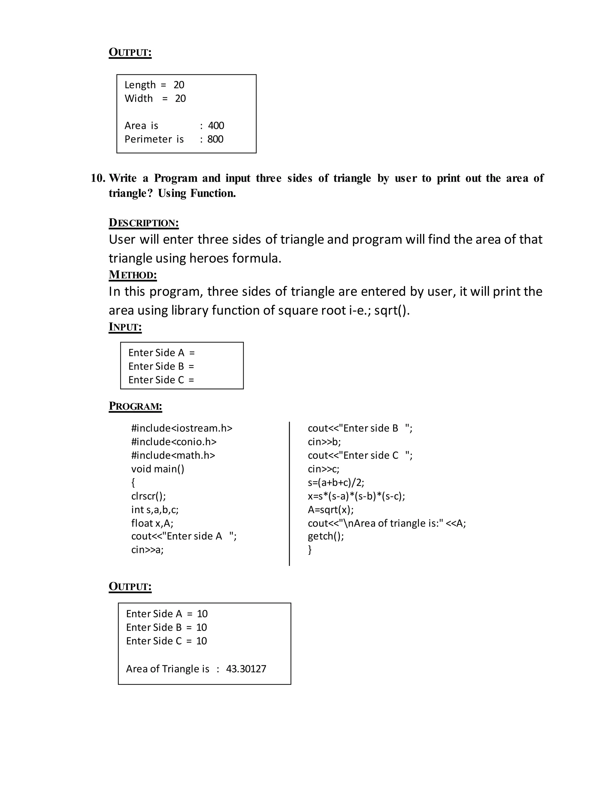 OUTPUT: 
Length = 20 
Width = 20 
Area is : 400 
Perimeter is : 800 
10. Write a Program and input three sides of triangle by user to print out the area of 
triangle? Using Function. 
DESCRIPTION: 
User will enter three sides of triangle and program will find the area of that 
triangle using heroes formula. 
METHOD: 
In this program, three sides of triangle are entered by user, it will print the 
area using library function of square root i-e.; sqrt(). 
INPUT: 
Enter Side A = 
Enter Side B = 
Enter Side C = 
PROGRAM: 
#include<iostream.h> 
#include<conio.h> 
#include<math.h> 
void main() 
{ 
clrscr(); 
int s,a,b,c; 
float x,A; 
cout<<"Enter side A "; 
cin>>a; 
cout<<"Enter side B "; 
cin>>b; 
cout<<"Enter side C "; 
cin>>c; 
s=(a+b+c)/2; 
x=s*(s-a)*(s-b)*(s-c); 
A=sqrt(x); 
cout<<"nArea of triangle is:" <<A; 
getch(); 
} 
OUTPUT: 
Enter Side A = 10 
Enter Side B = 10 
Enter Side C = 10 
Area of Triangle is : 43.30127 
 