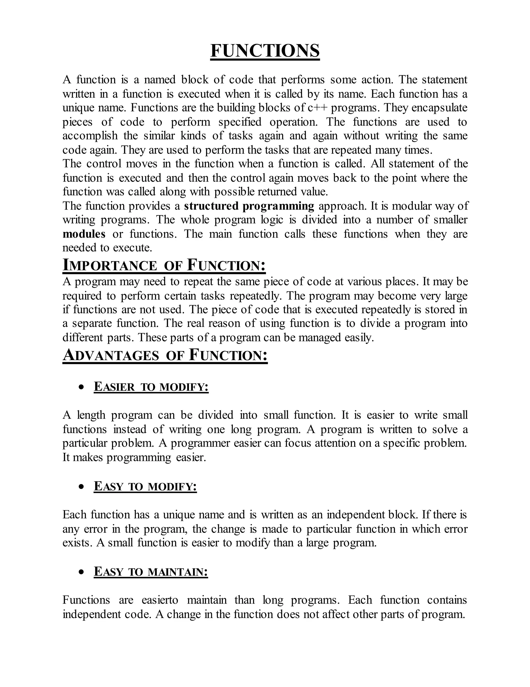 FUNCTIONS 
A function is a named block of code that performs some action. The statement 
written in a function is executed when it is called by its name. Each function has a 
unique name. Functions are the building blocks of c++ programs. They encapsulate 
pieces of code to perform specified operation. The functions are used to 
accomplish the similar kinds of tasks again and again without writing the same 
code again. They are used to perform the tasks that are repeated many times. 
The control moves in the function when a function is called. All statement of the 
function is executed and then the control again moves back to the point where the 
function was called along with possible returned value. 
The function provides a structured programming approach. It is modular way of 
writing programs. The whole program logic is divided into a number of smaller 
modules or functions. The main function calls these functions when they are 
needed to execute. 
IMPORTANCE OF FUNCTION: 
A program may need to repeat the same piece of code at various places. It may be 
required to perform certain tasks repeatedly. The program may become very large 
if functions are not used. The piece of code that is executed repeatedly is stored in 
a separate function. The real reason of using function is to divide a program into 
different parts. These parts of a program can be managed easily. 
ADVANTAGES OF FUNCTION: 
 EASIER TO MODIFY: 
A length program can be divided into small function. It is easier to write small 
functions instead of writing one long program. A program is written to solve a 
particular problem. A programmer easier can focus attention on a specific problem. 
It makes programming easier. 
 EASY TO MODIFY: 
Each function has a unique name and is written as an independent block. If there is 
any error in the program, the change is made to particular function in which error 
exists. A small function is easier to modify than a large program. 
 EASY TO MAINTAIN: 
Functions are easierto maintain than long programs. Each function contains 
independent code. A change in the function does not affect other parts of program. 
 