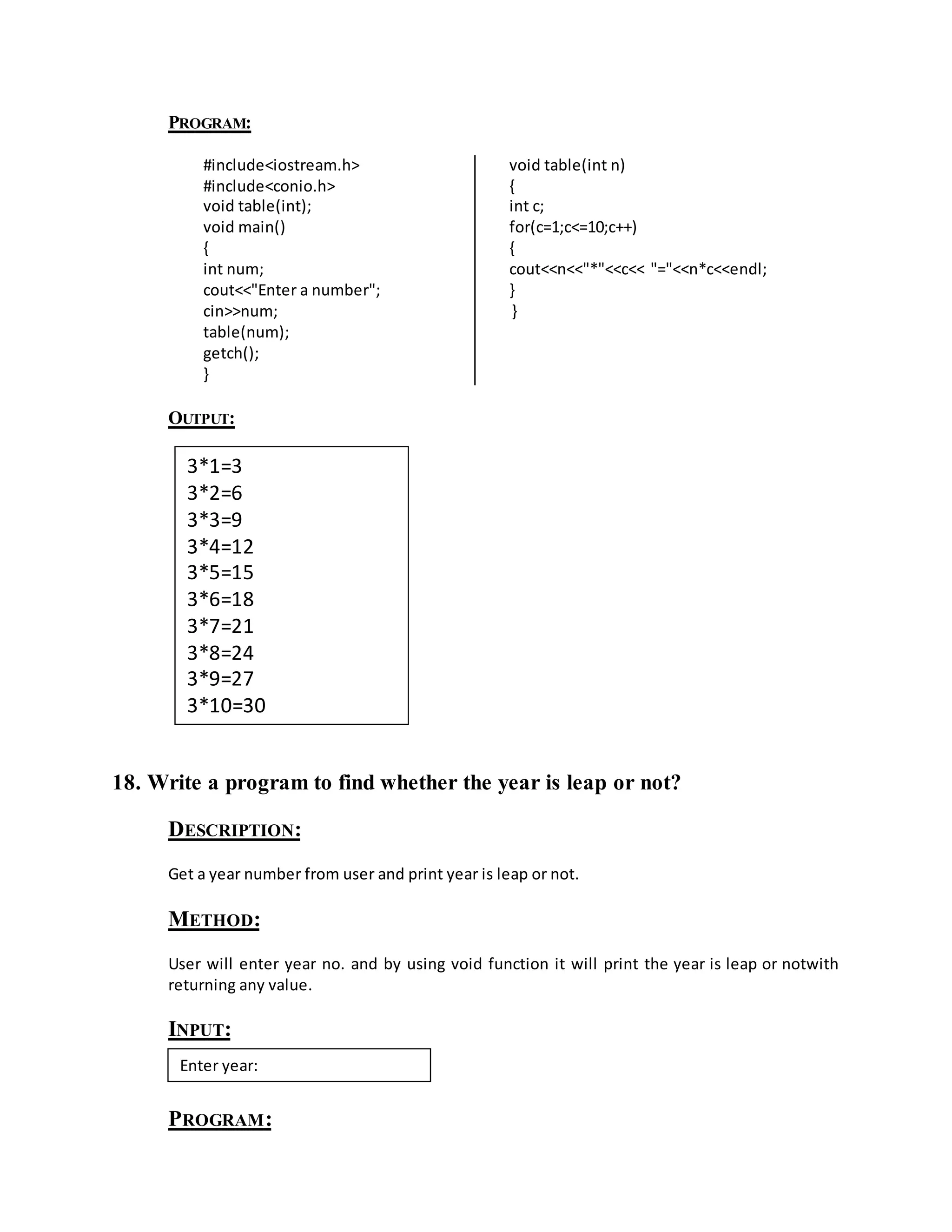 PROGRAM: 
#include<iostream.h> 
#include<conio.h> 
void table(int); 
void main() 
{ 
int num; 
cout<<"Enter a number"; 
cin>>num; 
table(num); 
getch(); 
} 
void table(int n) 
{ 
int c; 
for(c=1;c<=10;c++) 
{ 
cout<<n<<"*"<<c<< "="<<n*c<<endl; 
} 
} 
OUTPUT: 
3*1=3 
3*2=6 
3*3=9 
3*4=12 
3*5=15 
3*6=18 
3*7=21 
3*8=24 
3*9=27 
3*10=30 
18. Write a program to find whether the year is leap or not? 
DESCRIPTION: 
Get a year number from user and print year is leap or not. 
METHOD: 
User will enter year no. and by using void function it will print the year is leap or notwith 
returning any value. 
INPUT: 
Enter year: 
PROGRAM: 
 
