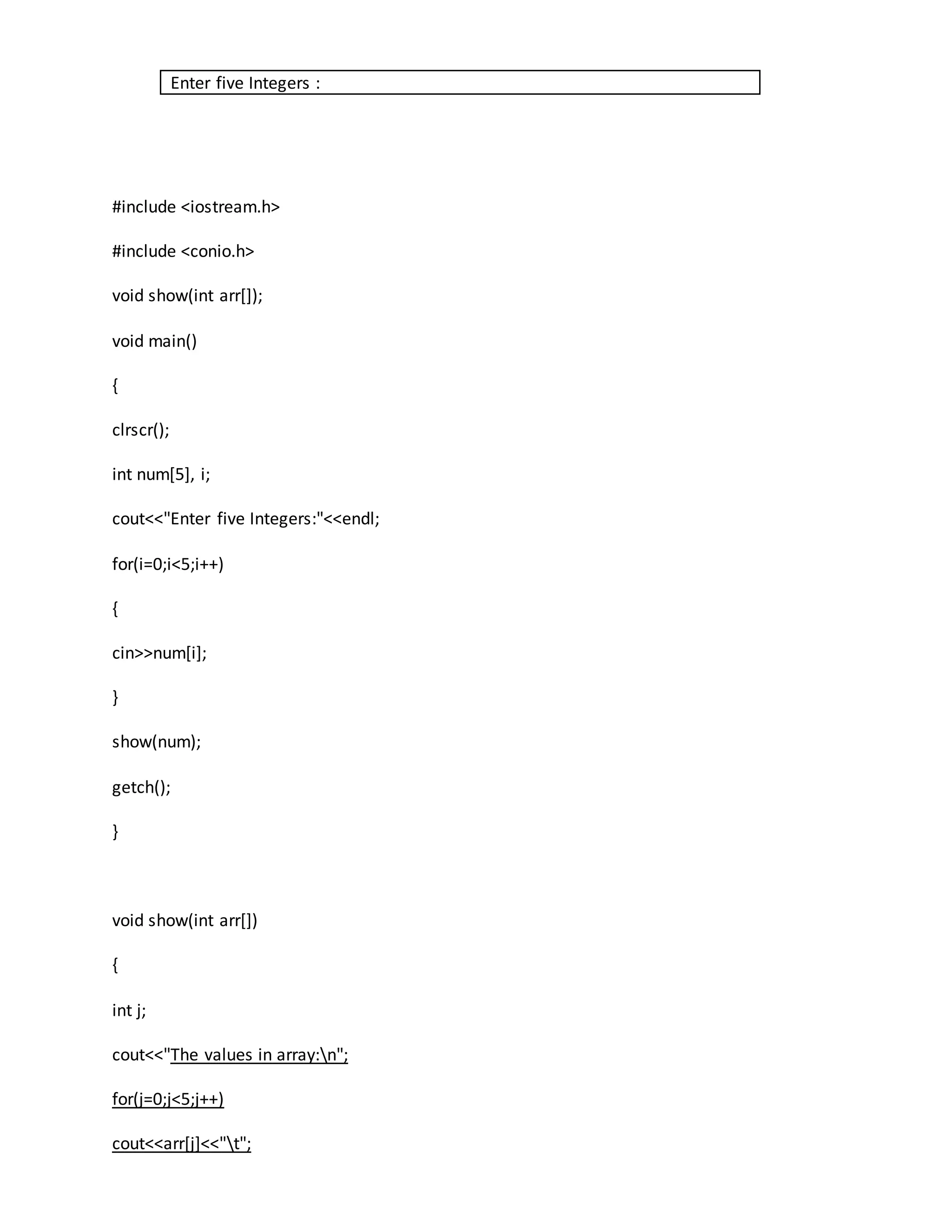 Enter five Integers : 
#include <iostream.h> 
#include <conio.h> 
void show(int arr[]); 
void main() 
{ 
clrscr(); 
int num[5], i; 
cout<<"Enter five Integers:"<<endl; 
for(i=0;i<5;i++) 
{ 
cin>>num[i]; 
} 
show(num); 
getch(); 
} 
void show(int arr[]) 
{ 
int j; 
cout<<"The values in array:n"; 
for(j=0;j<5;j++) 
cout<<arr[j]<<"t"; 
 