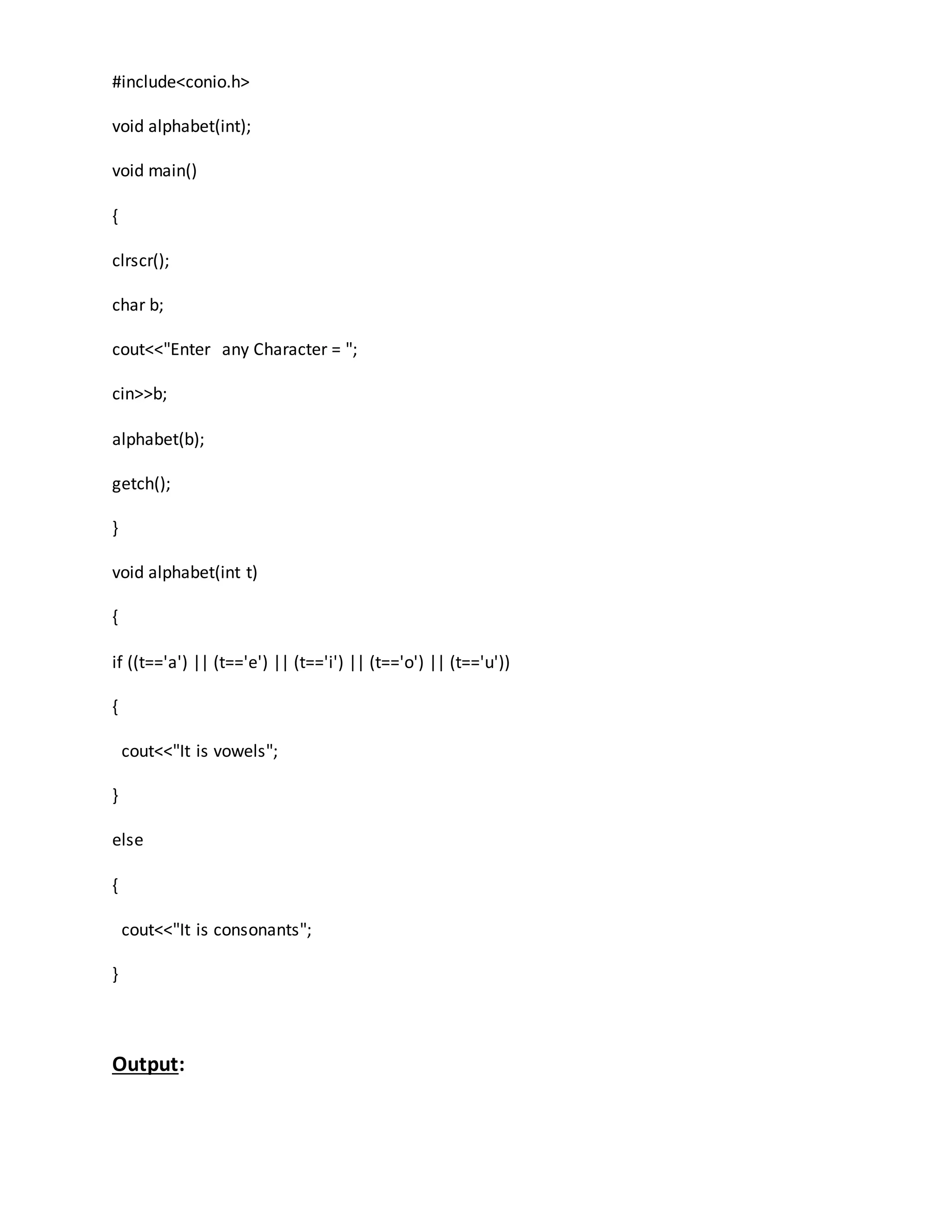 #include<conio.h> 
void alphabet(int); 
void main() 
{ 
clrscr(); 
char b; 
cout<<"Enter any Character = "; 
cin>>b; 
alphabet(b); 
getch(); 
} 
void alphabet(int t) 
{ 
if ((t=='a') || (t=='e') || (t=='i') || (t=='o') || (t=='u')) 
{ 
cout<<"It is vowels"; 
} 
else 
{ 
cout<<"It is consonants"; 
} 
Output: 
 