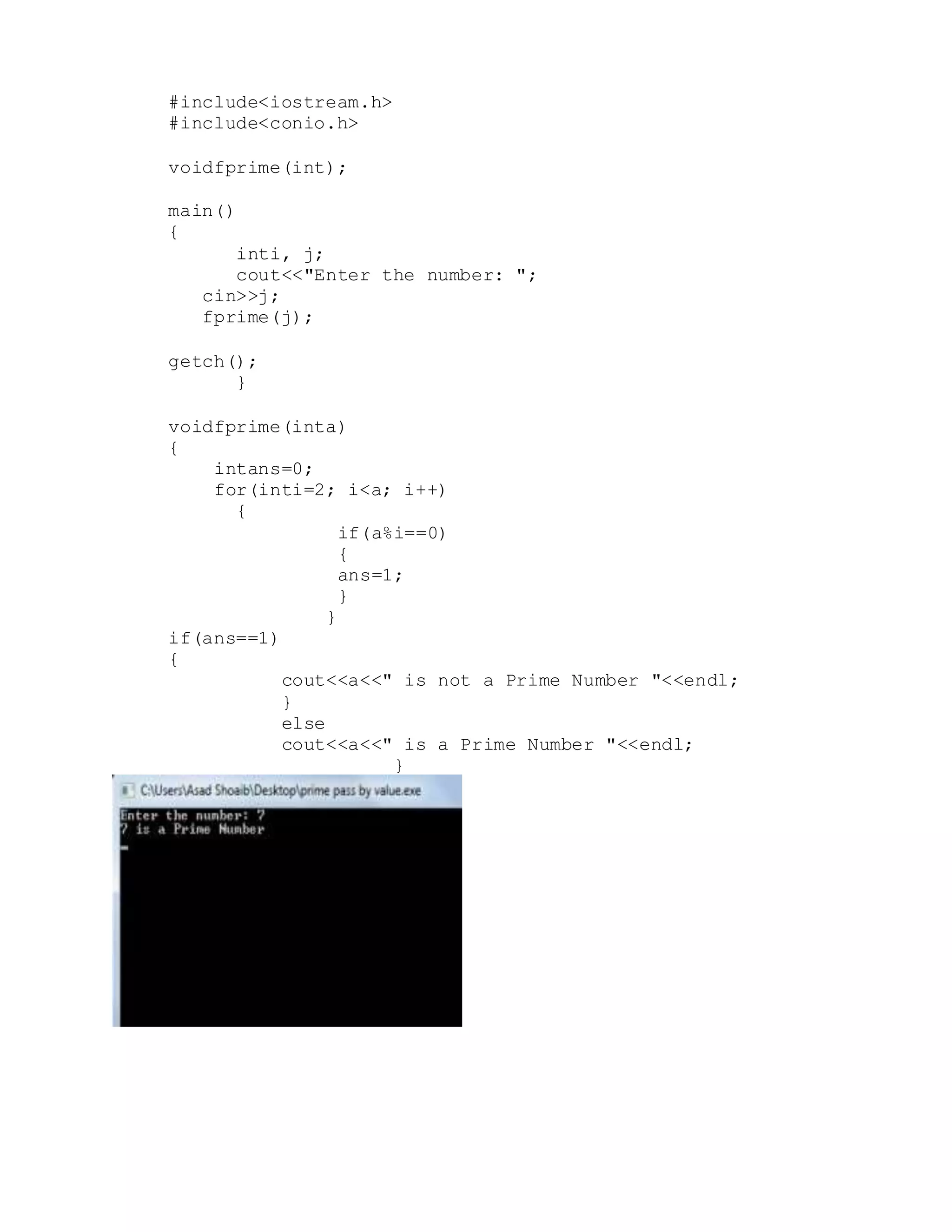 #include<iostream.h> 
#include<conio.h> 
voidfprime(int); 
main() 
{ 
inti, j; 
cout<<"Enter the number: "; 
cin>>j; 
fprime(j); 
getch(); 
} 
voidfprime(inta) 
{ 
intans=0; 
for(inti=2; i<a; i++) 
{ 
if(a%i==0) 
{ 
ans=1; 
} 
} 
if(ans==1) 
{ 
cout<<a<<" is not a Prime Number "<<endl; 
} 
else 
cout<<a<<" is a Prime Number "<<endl; 
} 
 