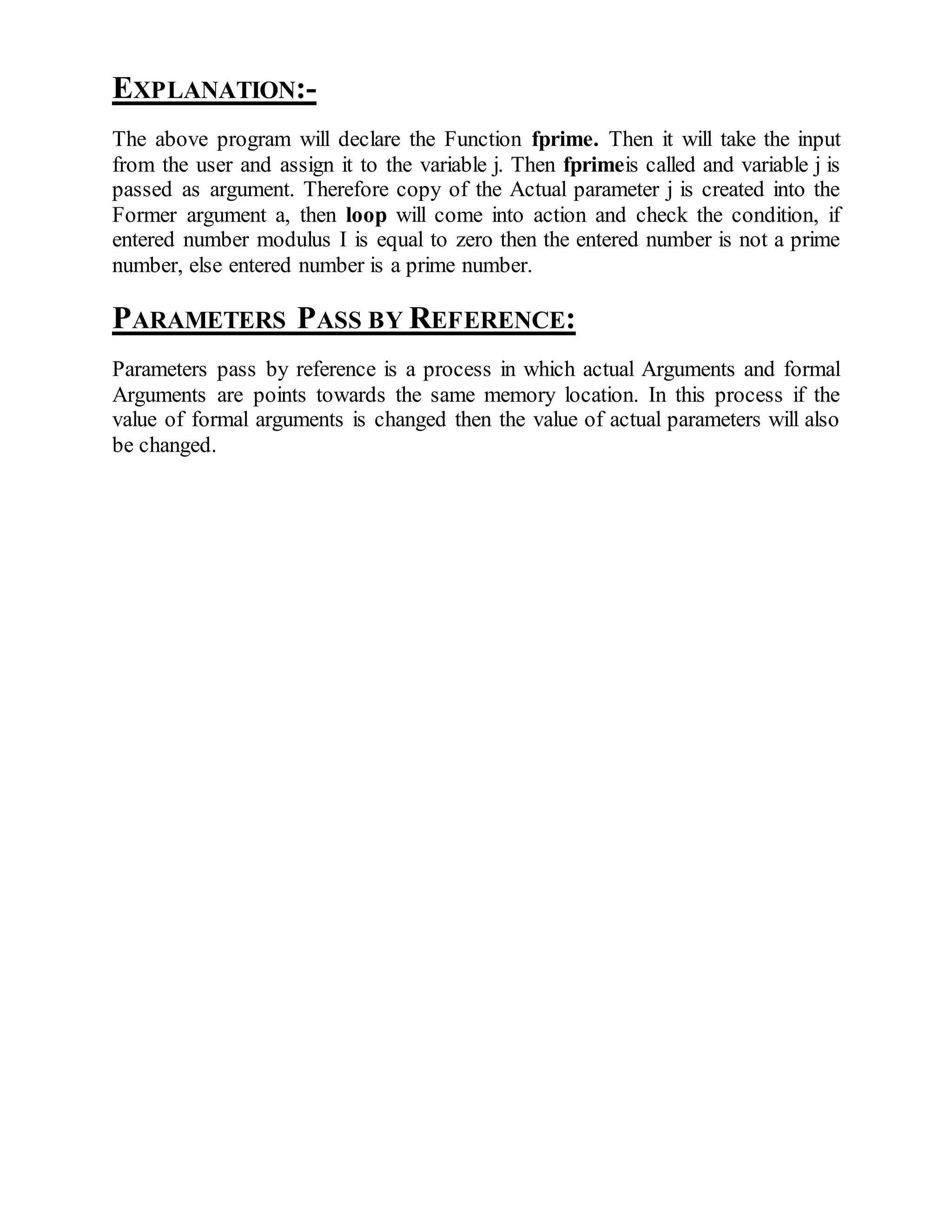 EXPLANATION:- 
The above program will declare the Function fprime. Then it will take the input 
from the user and assign it to the variable j. Then fprimeis called and variable j is 
passed as argument. Therefore copy of the Actual parameter j is created into the 
Former argument a, then loop will come into action and check the condition, if 
entered number modulus I is equal to zero then the entered number is not a prime 
number, else entered number is a prime number. 
PARAMETERS PASS BY REFERENCE: 
Parameters pass by reference is a process in which actual Arguments and formal 
Arguments are points towards the same memory location. In this process if the 
value of formal arguments is changed then the value of actual parameters will also 
be changed. 
 