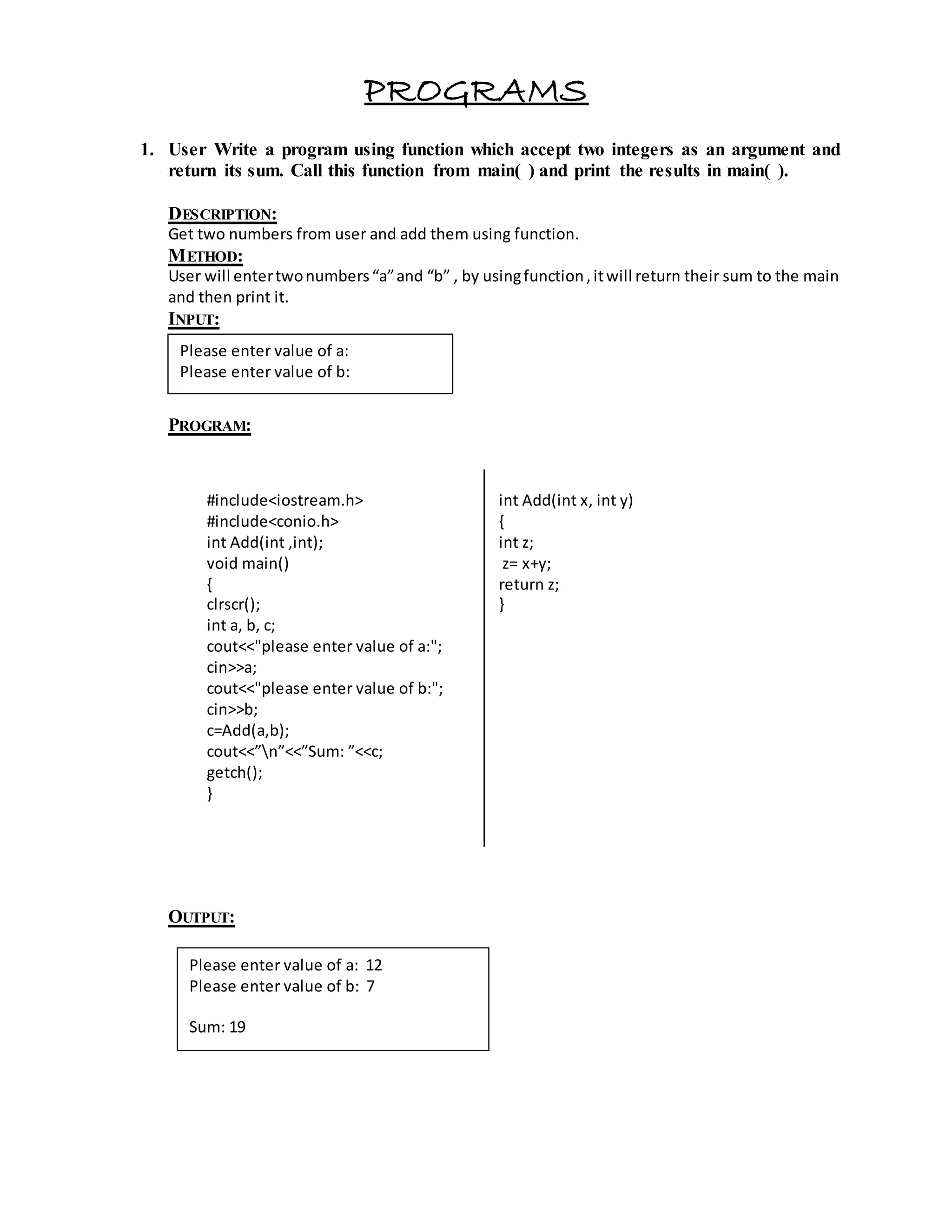 PROGRAMS 
1. User Write a program using function which accept two integers as an argument and 
return its sum. Call this function from main( ) and print the results in main( ). 
DESCRIPTION: 
Get two numbers from user and add them using function. 
METHOD: 
User will enter two numbers “a” and “b” , by using function , it will return their sum to the main 
and then print it. 
INPUT: 
PROGRAM: 
#include<iostream.h> 
#include<conio.h> 
int Add(int ,int); 
void main() 
{ 
clrscr(); 
int a, b, c; 
cout<<"please enter value of a:"; 
cin>>a; 
cout<<"please enter value of b:"; 
cin>>b; 
c=Add(a,b); 
cout<<”n”<<”Sum: ”<<c; 
getch(); 
} 
OUTPUT: 
int Add(int x, int y) 
{ 
int z; 
z= x+y; 
return z; 
} 
Please enter value of a: 
Please enter value of b: 
Please enter value of a: 12 
Please enter value of b: 7 
Sum: 19 
 