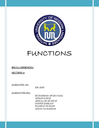 FUNCTIONS 
SUBMITED TO: 
SIR ASIM 
SUBMITTED BY: 
MUHAMMAD AWAIS FAZAL 
AHMAD KAMAL 
ABDULLAH MUMTAZ 
DANISH BARKAAT 
WAJAHAT HUSSAIN 
AHSAN UR RAHEEM 
BSCS-1 (MORNING) 
SECTION-A 
 