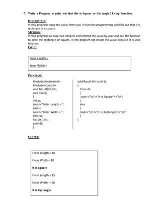 7. Write a Program to print out that this is Square or Rectangle? Using Function. 
DESCRIPTION: 
In this program input the value from user in function programming and find out that it is 
rectangle or a square. 
METHOD: 
In this program we take two integers and entered the value by user and call the function 
to print the rectangle or square, in the program not return the value because it is void 
function. 
INPUT: 
Enter Length = 
Enter Width = 
PROGRAM: 
#include<iostream.h> 
#include<conio.h> 
void Result(int,int); 
void main() 
{ 
intl,w; 
cout<<"Enter Length = "; 
cin>>l; 
cout<<"Enter Width = "; 
cin>>w; 
Result (l,w); 
getch(); 
} 
void Result (int a,int b) 
{ 
if (a==b) 
{ 
cout<<"n"<<"It is Square"<<"n"; 
} 
else 
{ 
cout<<"n"<<"It is Rectangle"<<"n"; 
} 
} 
OUTPUT: 
Enter Length = 10 
Enter Width = 10 
It is Square 
Enter Length = 15 
Enter Width = 30 
It is Rectangle 
 