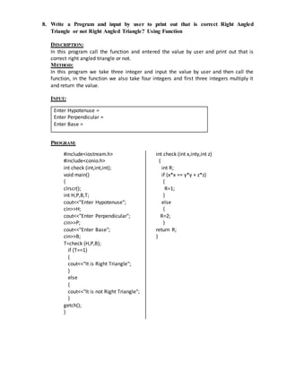 8. Write a Program and input by user to print out that is correct Right Angled 
Triangle or not Right Angled Triangle? Using Function 
DESCRIPTION: 
In this program call the function and entered the value by user and print out that is 
correct right angled triangle or not. 
METHOD: 
In this program we take three integer and input the value by user and then call the 
function, in the function we also take four integers and first three integers multiply it 
and return the value. 
INPUT: 
PROGRAM: 
#include<iostream.h> 
#include<conio.h> 
int check (int,int,int); 
void main() 
{ 
clrscr(); 
int H,P,B,T; 
cout<<"Enter Hypotenuse"; 
cin>>H; 
cout<<"Enter Perpendicular"; 
cin>>P; 
cout<<"Enter Base"; 
cin>>B; 
T=check (H,P,B); 
if (T==1) 
{ 
cout<<"It is Right Triangle"; 
} 
else 
{ 
cout<<"It is not Right Triangle"; 
} 
getch(); 
} 
int check (int x,inty,int z) 
{ 
int R; 
if (x*x == y*y + z*z) 
{ 
R=1; 
} 
else 
{ 
R=2; 
} 
return R; 
} 
Enter Hypotenuse = 
Enter Perpendicular = 
Enter Base = 
 