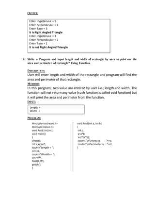 OUTPUT: 
9. Write a Program and input length and width of rectangle by user to print out the 
area and perimeter of rectangle? Using Function. 
DESCRIPTION: 
User will enter length and width of the rectangle and program will find the 
area and perimeter of that rectangle. 
METHOD: 
In this program, two value are entered by user i-e.; length and width. The 
function will not return any value (such function is called void function) but 
it will print the area and perimeter from the function. 
INPUT: 
PROGRAM: 
#include<iostream.h> 
#include<conio.h> 
void Rect (int,int); 
void main() 
{ 
clrscr(); 
int L,W,A,P; 
cout<<"Length = "; 
cin>>L; 
cout<<"Windth = "; 
cin>>W; 
Rect(L,W); 
getch(); 
} 
void Rect(int a, int b) 
{ 
int z, 
y=a*b; 
z=2*(a*b); 
cout<<"nnArea is : "<<y; 
cout<<"nPerimeter is : "<<z; 
} 
Enter Hypotenuse = 5 
Enter Perpendicular = 4 
Enter Base = 3 
It is Right Angled Triangle 
Enter Hypotenuse = 3 
Enter Perpendicular = 2 
Enter Base = 1 
It is not Right Angled Triangle 
Length = 
Width = 
 