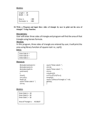 OUTPUT: 
Length = 20 
Width = 20 
Area is : 400 
Perimeter is : 800 
10. Write a Program and input three sides of triangle by user to print out the area of 
triangle? Using Function. 
DESCRIPTION: 
User will enter three sides of triangle and program will find the area of that 
triangle using heroes formula. 
METHOD: 
In this program, three sides of triangle are entered by user, it will print the 
area using library function of square root i-e.; sqrt(). 
INPUT: 
Enter Side A = 
Enter Side B = 
Enter Side C = 
PROGRAM: 
#include<iostream.h> 
#include<conio.h> 
#include<math.h> 
void main() 
{ 
clrscr(); 
int s,a,b,c; 
float x,A; 
cout<<"Enter side A "; 
cin>>a; 
cout<<"Enter side B "; 
cin>>b; 
cout<<"Enter side C "; 
cin>>c; 
s=(a+b+c)/2; 
x=s*(s-a)*(s-b)*(s-c); 
A=sqrt(x); 
cout<<"nArea of triangle is:" <<A; 
getch(); 
} 
OUTPUT: 
Enter Side A = 10 
Enter Side B = 10 
Enter Side C = 10 
Area of Triangle is : 43.30127 
 