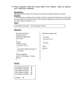 11. Write a program to print the average marks of five students , marks are input by 
user? Using array in function. 
DESCRIPTION: 
Take marks of five students of a class by user and print average using array in function. 
METHOD: 
In this program, an integer array of length 5 is taken, and marks of 5 students are entered by 
user. By using function of type “double” these marks are added with each other and divided by 
the total number of students i-e.; 5. 
INPUT: 
Enter Marks of student (This will appear 5 times) 
PROGRAM: 
#include<iostream.h> 
#include<conio.h> 
double Average(int a[]); 
void main() 
{ 
clrscr(); 
int M[5],s,i,Avrg; 
for (s=0; s<=4; s++) 
{ 
cout<<"Enter Marks of student "; 
cin>>M[s]; 
} 
Avrg=Average(M); 
cout<<"n nAverage = "<<Avrg; 
getch(); 
} 
double Average(int a[]) 
{ 
int k=0,Z,i; 
for (i=0; i<5; i++) 
{ 
k=k+a[i]; 
} 
Z=k/5; 
return Z; 
} 
OUTPUT: 
Enter Marks of Student 20 
Enter Marks of Student 30 
Enter Marks of Student 10 
Enter Marks of Student 50 
Enter Marks of Student 80 
Average = 38 
 