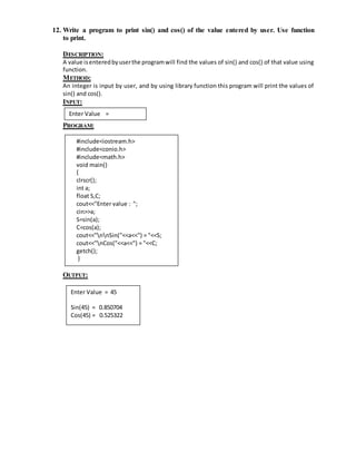 12. Write a program to print sin() and cos() of the value entered by user. Use function 
to print. 
DESCRIPTION: 
A value is entered by user the program will find the values of sin() and cos() of that value using 
function. 
METHOD: 
An integer is input by user, and by using library function this program will print the values of 
sin() and cos(). 
INPUT: 
Enter Value = 
PROGRAM: 
Enter Side B = 
Enter Side C = 
#include<iostream.h> 
#include<conio.h> 
#include<math.h> 
void main() 
{ 
clrscr(); 
int a; 
float S,C; 
cout<<"Enter value : "; 
cin>>a; 
S=sin(a); 
C=cos(a); 
cout<<"nnSin("<<a<<") = "<<S; 
cout<<"nCos("<<a<<") = "<<C; 
getch(); 
} 
OUTPUT: 
Enter Value = 45 
Sin(45) = 0.850704 
Cos(45) = 0.525322 
 