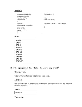 PROGRAM: 
#include<iostream.h> 
#include<conio.h> 
void table(int); 
void main() 
{ 
int num; 
cout<<"Enter a number"; 
cin>>num; 
table(num); 
getch(); 
} 
void table(int n) 
{ 
int c; 
for(c=1;c<=10;c++) 
{ 
cout<<n<<"*"<<c<< "="<<n*c<<endl; 
} 
} 
OUTPUT: 
3*1=3 
3*2=6 
3*3=9 
3*4=12 
3*5=15 
3*6=18 
3*7=21 
3*8=24 
3*9=27 
3*10=30 
18. Write a program to find whether the year is leap or not? 
DESCRIPTION: 
Get a year number from user and print year is leap or not. 
METHOD: 
User will enter year no. and by using void function it will print the year is leap or notwith 
returning any value. 
INPUT: 
Enter year: 
PROGRAM: 
 
