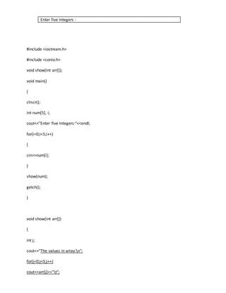 Enter five Integers : 
#include <iostream.h> 
#include <conio.h> 
void show(int arr[]); 
void main() 
{ 
clrscr(); 
int num[5], i; 
cout<<"Enter five Integers:"<<endl; 
for(i=0;i<5;i++) 
{ 
cin>>num[i]; 
} 
show(num); 
getch(); 
} 
void show(int arr[]) 
{ 
int j; 
cout<<"The values in array:n"; 
for(j=0;j<5;j++) 
cout<<arr[j]<<"t"; 
 