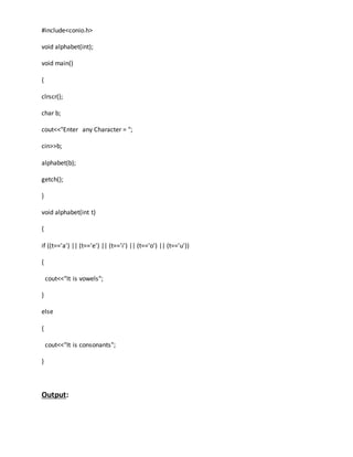 #include<conio.h> 
void alphabet(int); 
void main() 
{ 
clrscr(); 
char b; 
cout<<"Enter any Character = "; 
cin>>b; 
alphabet(b); 
getch(); 
} 
void alphabet(int t) 
{ 
if ((t=='a') || (t=='e') || (t=='i') || (t=='o') || (t=='u')) 
{ 
cout<<"It is vowels"; 
} 
else 
{ 
cout<<"It is consonants"; 
} 
Output: 
 