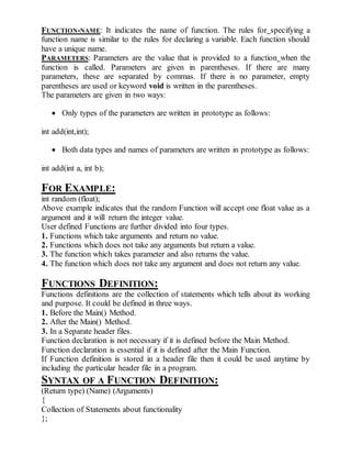 FUNCTION-NAME: It indicates the name of function. The rules for specifying a 
function name is similar to the rules for declaring a variable. Each function should 
have a unique name. 
PARAMETERS: Parameters are the value that is provided to a function when the 
function is called. Parameters are given in parentheses. If there are many 
parameters, these are separated by commas. If there is no parameter, empty 
parentheses are used or keyword void is written in the parentheses. 
The parameters are given in two ways: 
 Only types of the parameters are written in prototype as follows: 
int add(int,int); 
 Both data types and names of parameters are written in prototype as follows: 
int add(int a, int b); 
FOR EXAMPLE: 
int random (float); 
Above example indicates that the random Function will accept one float value as a 
argument and it will return the integer value. 
User defined Functions are further divided into four types. 
1. Functions which take arguments and return no value. 
2. Functions which does not take any arguments but return a value. 
3. The function which takes parameter and also returns the value. 
4. The function which does not take any argument and does not return any value. 
FUNCTIONS DEFINITION: 
Functions definitions are the collection of statements which tells about its working 
and purpose. It could be defined in three ways. 
1. Before the Main() Method. 
2. After the Main() Method. 
3. In a Separate header files. 
Function declaration is not necessary if it is defined before the Main Method. 
Function declaration is essential if it is defined after the Main Function. 
If Function definition is stored in a header file then it could be used anytime by 
including the particular header file in a program. 
SYNTAX OF A FUNCTION DEFINITION: 
(Return type) (Name) (Arguments) 
{ 
Collection of Statements about functionality 
}; 
 