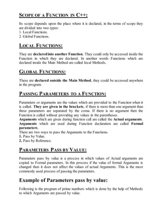 SCOPE OF A FUNCTION IN C++: 
Its scope depends upon the place where it is declared, in the terms of scope they 
are divided into two types: 
1. Local Functions. 
2. Global Functions. 
LOCAL FUNCTIONS: 
They are declared into another Function. They could only be accessed inside the 
Function in which they are declared. In another words Functions which are 
declared inside the Main Method are called local Methods. 
GLOBAL FUNCTIONS: 
These are declared outside the Main Method, they could be accessed anywhere 
in the program. 
PASSING PARAMETERS TO A FUNCTION: 
Parameters or arguments are the values which are provided to the Function when it 
is called. They are given in the brackets, if there is more than one argument than 
these parameters are separated by the coma. If there is no argument then the 
Function is called without providing any values in the parentheses. 
Arguments which are given during function call are called the Actual arguments. 
Arguments which are used during Function declaration are called Formal 
parameters. 
There are two ways to pass the Arguments to the Functions. 
1. Pass by Value. 
2. Pass by Reference. 
PARAMETERS PASS BY VALUE: 
Parameters pass by value is a process in which values of Actual arguments are 
copied to Formal parameters. In this process if the value of formal Arguments is 
changed then it does not affect the values of actual Arguments. This is the most 
commonly used process of passing the parameters. 
Example of Parameters pass by value: 
Following is the program of prime numbers which is done by the help of Methods 
to which Arguments are passed by value. 
 