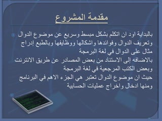  ‫الدوال‬ ‫موضوع‬ ‫عن‬ ‫وسريع‬ ‫مبسط‬ ‫بشكل‬ ‫اتكلم‬ ‫ان‬ ‫اود‬ ‫بالبداية‬
‫إدراج‬ ‫وبالطبع‬ ‫ووظايفها‬ ‫واشكالها‬ ‫وفوائدها‬ ‫الدوال‬ ‫وتعريف‬
‫البرمجة‬ ‫لغة‬ ‫في‬ ‫الدوال‬ ‫على‬ ‫مثال‬
‫االنترنت‬ ‫طريق‬ ‫عن‬ ‫المصادر‬ ‫بعض‬ ‫من‬ ‫االستناد‬ ‫إلى‬ ‫باالضافه‬
‫البرمجة‬ ‫لغة‬ ‫في‬ ‫المرجعية‬ ‫الكتب‬ ‫وبعض‬
‫البرنامج‬ ‫في‬ ‫االهم‬ ‫الجزء‬ ‫هي‬ ‫تعتبر‬ ‫الدوال‬ ‫موضوع‬ ‫ان‬ ‫حيث‬
‫الحسابية‬ ‫عمليات‬ ‫واخراج‬ ‫ادخال‬ ‫ومنها‬

 