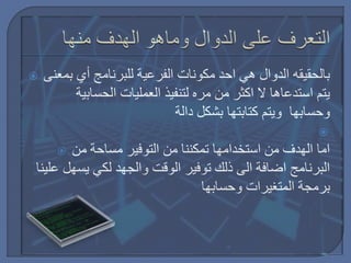  ‫بمعنى‬ ‫أي‬ ‫للبرنامج‬ ‫الفرعية‬ ‫مكونات‬ ‫احد‬ ‫هي‬ ‫الدوال‬ ‫بالحقيقه‬
‫الحسابية‬ ‫العمليات‬ ‫لتنفيذ‬ ‫مره‬ ‫من‬ ‫اكثر‬ ‫ال‬ ‫استدعاها‬ ‫يتم‬
‫دالة‬ ‫بشكل‬ ‫كتابتها‬ ‫ويتم‬ ‫وحسابها‬

 ‫من‬ ‫مساحة‬ ‫التوفير‬ ‫من‬ ‫تمكننا‬ ‫استخدامها‬ ‫من‬ ‫الهدف‬ ‫اما‬
‫علي‬ ‫يسهل‬ ‫لكي‬ ‫والجهد‬ ‫الوقت‬ ‫توفير‬ ‫ذلك‬ ‫الى‬ ‫اضافة‬ ‫البرنامج‬‫نا‬
‫وحسابها‬ ‫المتغيرات‬ ‫برمجة‬
 