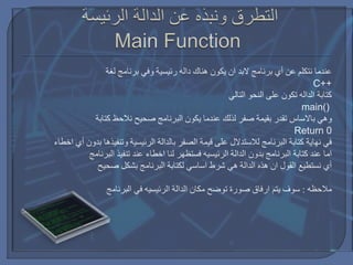 ‫لغة‬ ‫برنامج‬ ‫وفي‬ ‫رئيسية‬ ‫داله‬ ‫هناك‬ ‫يكون‬ ‫ان‬ ‫البد‬ ‫برنامج‬ ‫أي‬ ‫عن‬ ‫نتكلم‬ ‫عندما‬
C++
‫التالي‬ ‫النحو‬ ‫على‬ ‫تكون‬ ‫الداله‬ ‫كتابة‬
main()
‫وهي‬‫باالساس‬‫كتابة‬ ‫نالحظ‬ ‫صحيح‬ ‫البرنامج‬ ‫يكون‬ ‫عندما‬ ‫لذلك‬ ‫صفر‬ ‫بقيمة‬ ‫تقدر‬
Return 0
‫أي‬ ‫بدون‬ ‫وتنفيذها‬ ‫الرئيسية‬ ‫بالدالة‬ ‫الصفر‬ ‫قيمة‬ ‫على‬ ‫لالستدالل‬ ‫البرنامج‬ ‫كتابة‬ ‫نهاية‬ ‫في‬‫اخطاء‬
‫الدالة‬ ‫بدون‬ ‫البرنامج‬ ‫كتابة‬ ‫عند‬ ‫اما‬‫الرئيسيه‬‫لنا‬ ‫فستظهر‬‫اخطاء‬‫البرنامج‬ ‫تنفيذ‬ ‫عند‬
‫شرط‬ ‫هي‬ ‫الدالة‬ ‫هذه‬ ‫ان‬ ‫القول‬ ‫نستطيع‬ ‫أي‬‫اساسي‬‫صحيح‬ ‫بشكل‬ ‫البرنامج‬ ‫لكتابة‬
‫مالحظه‬:‫يتم‬ ‫سوف‬‫ارفاق‬‫الدالة‬ ‫مكان‬ ‫توضح‬ ‫صورة‬‫الرئيسيه‬‫البرنامج‬ ‫في‬
 
