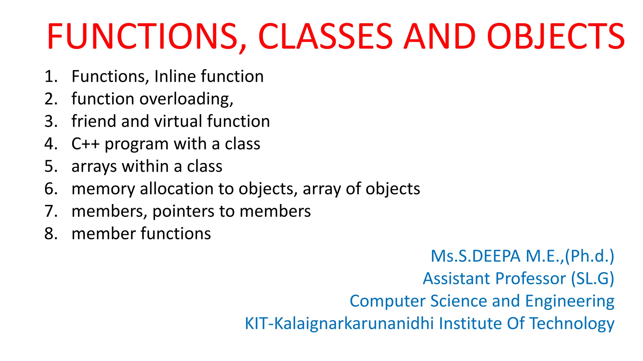 FUNCTIONS, CLASSES AND OBJECTS
1. Functions, Inline function
2. function overloading,
3. friend and virtual function
4. C++ program with a class
5. arrays within a class
6. memory allocation to objects, array of objects
7. members, pointers to members
8. member functions
Ms.S.DEEPA M.E.,(Ph.d.)
Assistant Professor (SL.G)
Computer Science and Engineering
KIT-Kalaignarkarunanidhi Institute Of Technology
 