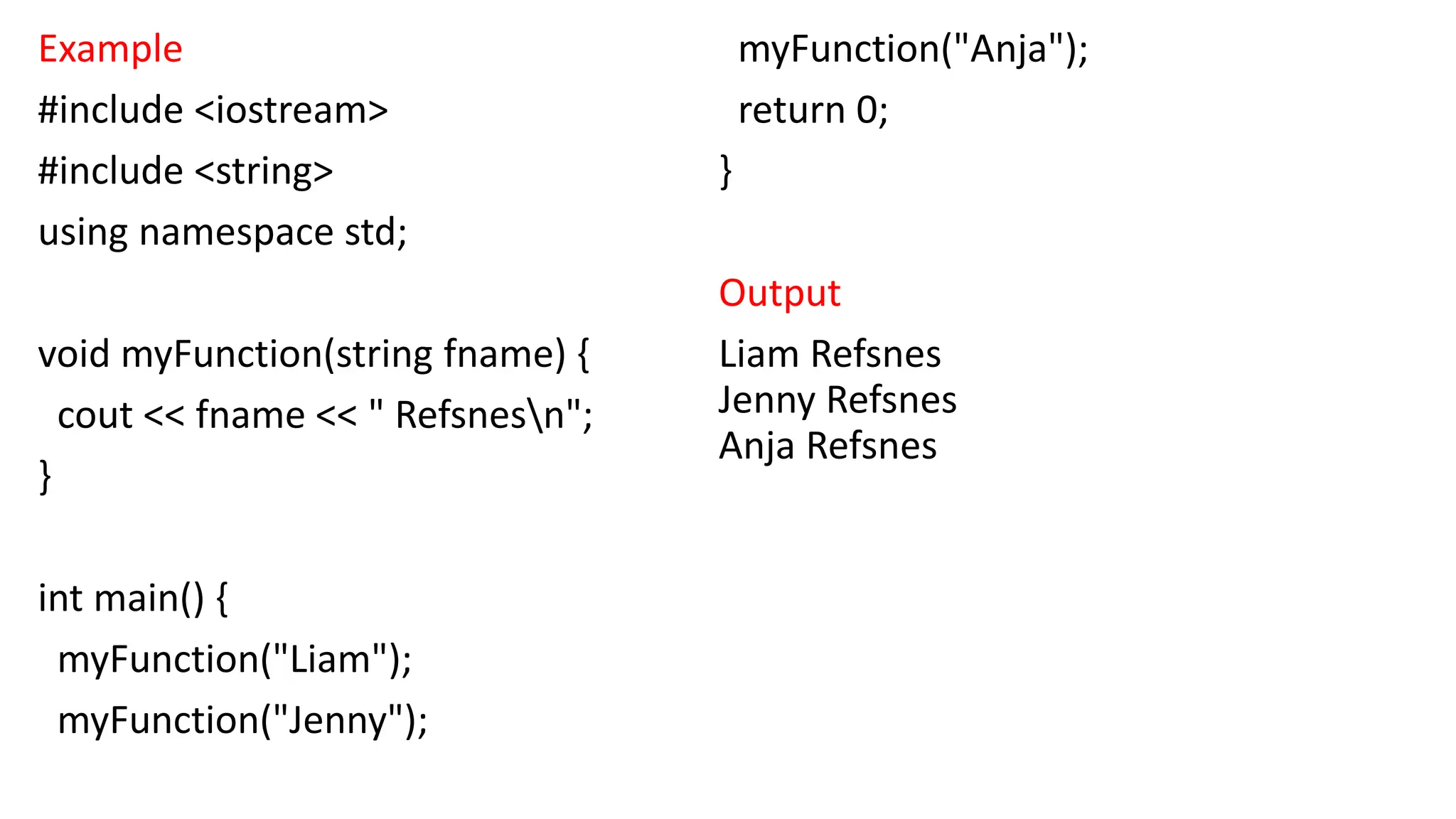 Example
#include <iostream>
#include <string>
using namespace std;
void myFunction(string fname) {
cout << fname << " Refsnesn";
}
int main() {
myFunction("Liam");
myFunction("Jenny");
myFunction("Anja");
return 0;
}
Output
Liam Refsnes
Jenny Refsnes
Anja Refsnes
 