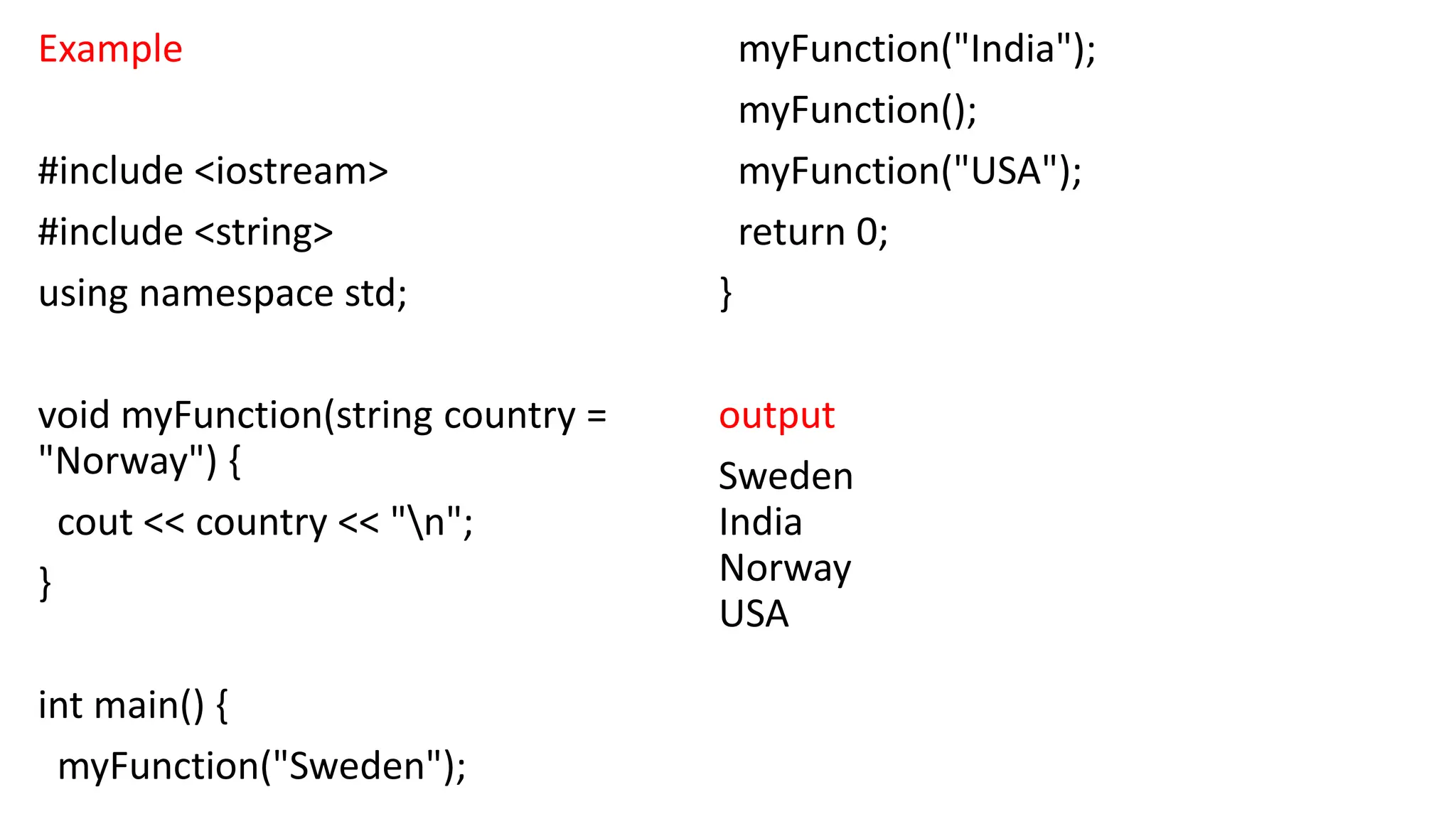 Example
#include <iostream>
#include <string>
using namespace std;
void myFunction(string country =
"Norway") {
cout << country << "n";
}
int main() {
myFunction("Sweden");
myFunction("India");
myFunction();
myFunction("USA");
return 0;
}
output
Sweden
India
Norway
USA
 
