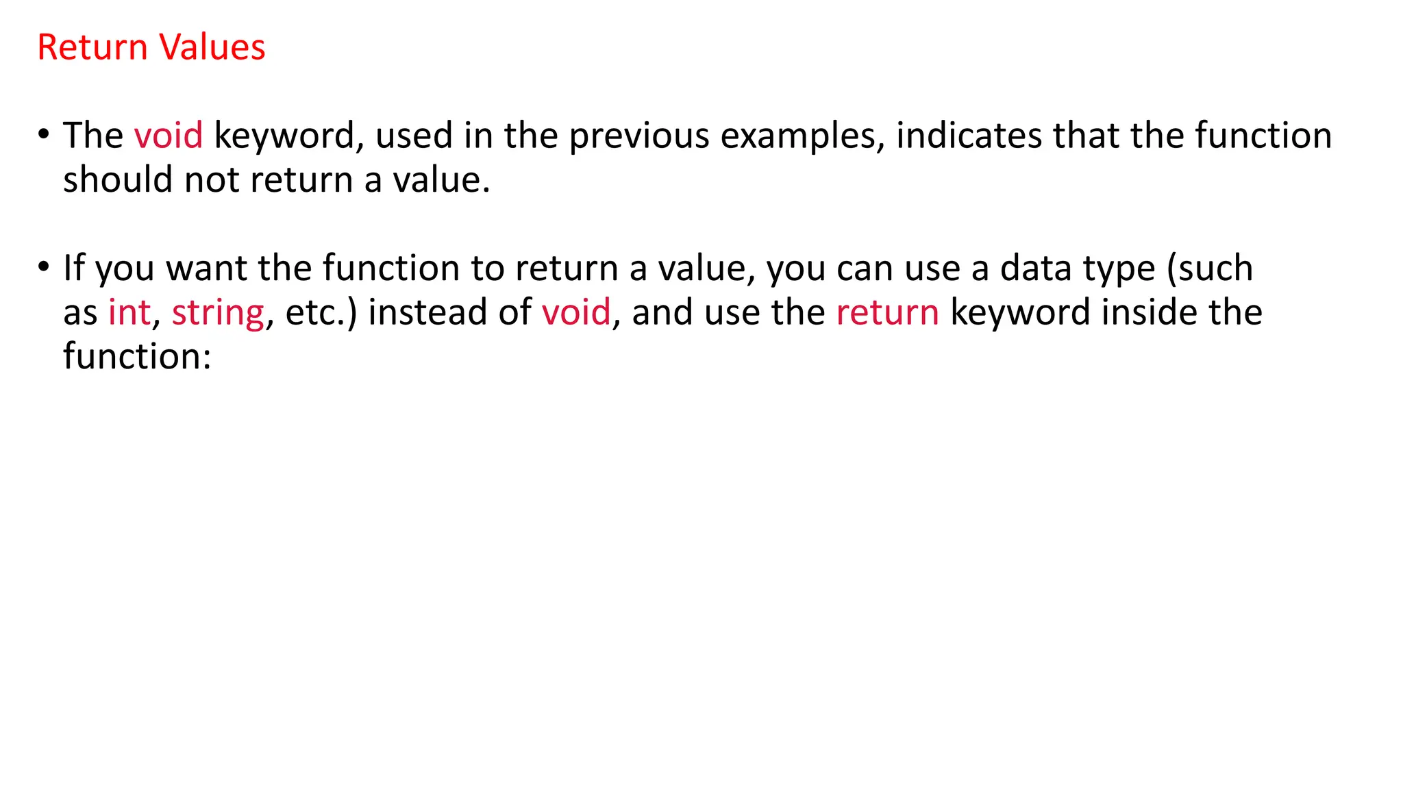 Return Values
• The void keyword, used in the previous examples, indicates that the function
should not return a value.
• If you want the function to return a value, you can use a data type (such
as int, string, etc.) instead of void, and use the return keyword inside the
function:
 